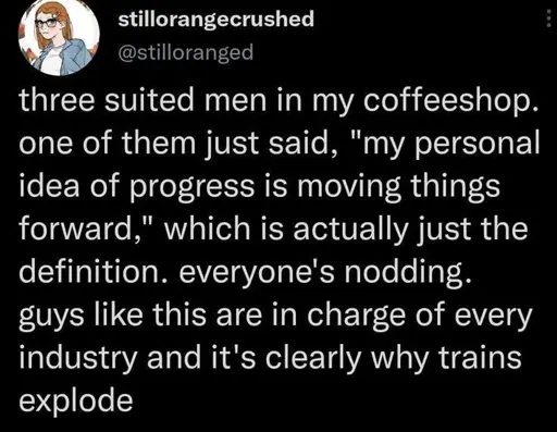 three suited men in my coffeeshop. one of them just said, "my personal idea of progress is moving things forward," which is actually just the definition. everyone's nodding. guys like this are in charge of every industry and it's clearly why trains explode