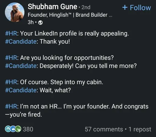 post by a "founder, brand builder, fractional CEO"

#HR: Your LinkedIn profile is really appealing.
#Candidate: Thank you!

#HR: Are you looking for opportunities?
#Candidate: Desperately! Can you tell me more?

#HR: Of course. Step into my cabin.
#Candidate: Wait, what?

#HR: I’m not an HR… I’m your founder. And congrats—you’re fired.