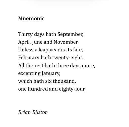 An image of a poem by Brian Bilston

Mnemonic

Thirty days hath September, 
April, June and November. 
Unless a leap year is its fate, 
February hath twenty-eight.
All the rest hath three days more, 
excepting January,
which hath six thousand,
one hundred and eighty-four. 

Brian Bilston 