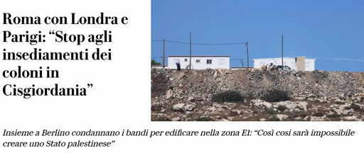 n'immagine composta da testo sulla sinistra e una fotografia sulla destra. destra. Il testo riporta: "Roma con Londra e Parigi: “Stop agli insediamenti dei coloni in Cisgiordania”" e, in basso, "Insieme a Berlino condannano i bandi per edificare nella zona EI: “Così così sarà impossibile creare uno Stato palestinese”". La fotografia mostra un terreno roccioso e arido sotto un cielo azzurro limpido. In cima alla collina si trovano due edifici bianchi di forma rettangolare, simili a strutture prefabbricate. Accanto all'edificio di sinistra si nota una figura umana, mentre vicino all'edificio di destra è visibile un macchinario da cantiere.