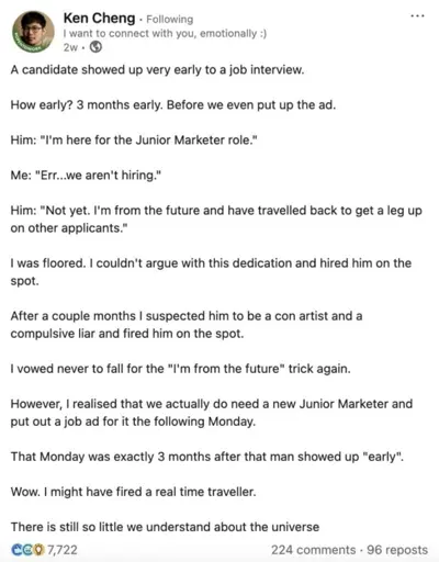 A candidate showed up very early to a job interview. How early? 3 months early. Before we even put up the ad. Him: "I'm here for the Junior Marketer role." Me: “Err...we aren't hiring." Him: "Not yet. I'm from the future and have travelled back to get a leg up on other applicants." I was floored. I couldn't argue with this dedication and hired him on the spot. After a couple months I suspected him to be a con artist and a compulsive liar and fired him on the spot. I vowed never to fall for the "I'm from the future" trick again. However, I realised that we actually do need a new Junior Marketer and put out a job ad for it the following Monday. That Monday was exactly 3 months after that man showed up "early". Wow. I might have fired a real time traveller. There is still so little we understand about the universe