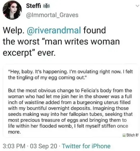 A tweet by steffi 🦇 ( @immortal_graves ) saying "Welp. @riverandmal found the worst "man writes woman excerpt" ever.  The tweet has an image attachment saying " "Hey, baby. It's happening. I'm ovulating right now. I felt the tingling of my egg coming out." But the most obvious change to Felicia's body from the woman who had let me join her in the shower was a full inch of waistline added from a burgeoning uterus filled with my bountiful overnight deposits. Imagining those seeds making way into her fallopian tubes, seeking that most precious treasure of eggs and bringing them to life within her flooded womb, I felt myself stiffen once more."  The tweet was posted on Twitter for iPhone at 3:03 PM, 03 septermber 20.