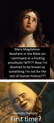 Two-panel meme, the top panel is a painting of Mary Magdalene with the text "Mary Magdalene: Nowhere in the Bible am I portrayed as a fucking prostitute! WTF?? Now I'm doomed to be known as something I'm not for the rest of human history???", the bottom panel is Humpty Dumpty hanging from a rope with the text "First time?" mirroring the common meme "First time?" format (Humpty is commonly portrayed as an egg despite this not being part of the nursery rhyme)