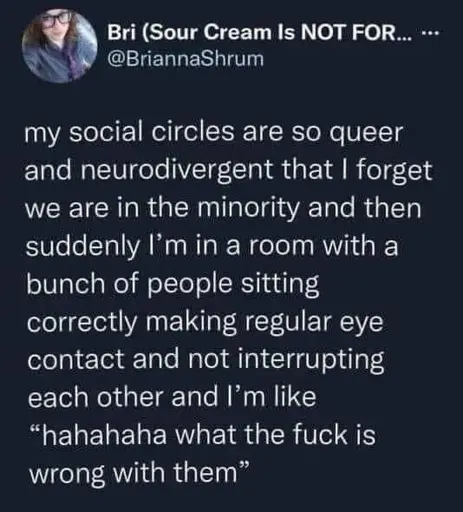 my social circles are so queer and neurodivergent that I forget we are in the minority and then suddenly I'm in a room with a bunch of people sitting correctly making regular eye contact and not interrupting each other and I'm like “hahahaha what the fuck is wrong with them”
